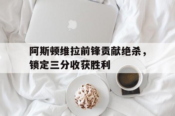 阿斯顿维拉前锋贡献绝杀，锁定三分收获胜利的简单介绍