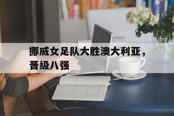 关于挪威女足队大胜澳大利亚，晋级八强的信息