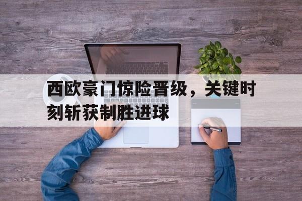 西欧豪门惊险晋级，关键时刻斩获制胜进球(西欧联赛)