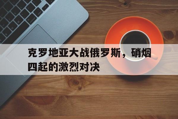 克罗地亚大战俄罗斯，硝烟四起的激烈对决(克罗地亚 战绩)