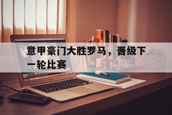 意甲豪门大胜罗马,晋级下一轮比赛的简单介绍 意甲豪门大胜罗马,晋级下一轮比赛的简单介绍